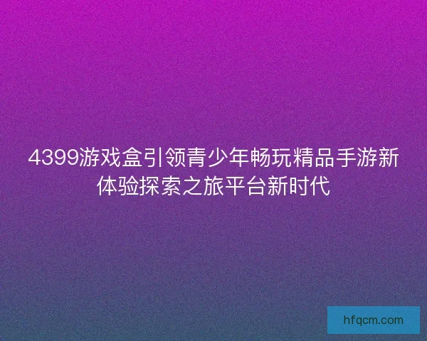 4399游戏盒引领青少年畅玩精品手游新体验探索之旅平台新时代