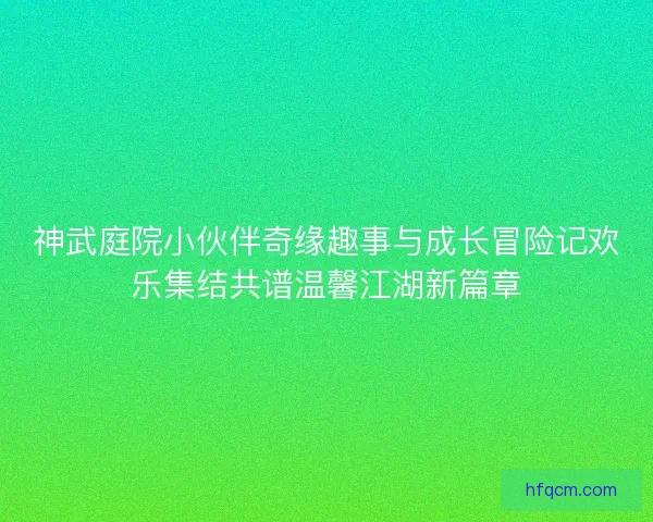 神武庭院小伙伴奇缘趣事与成长冒险记欢乐集结共谱温馨江湖新篇章