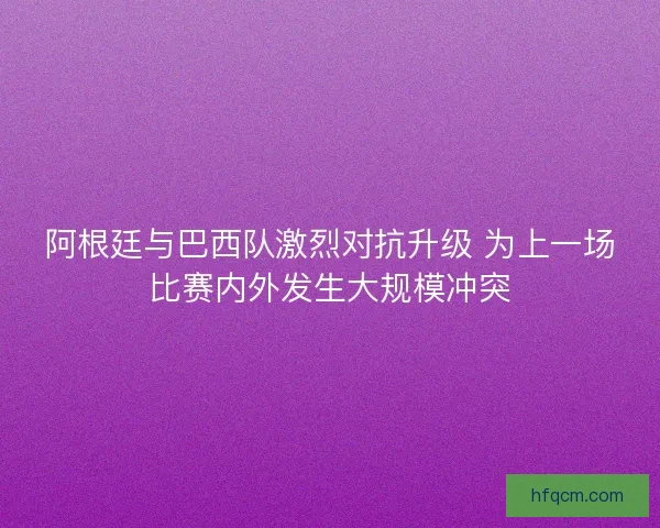 阿根廷与巴西队激烈对抗升级 为上一场比赛内外发生大规模冲突