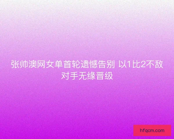 张帅澳网女单首轮遗憾告别 以1比2不敌对手无缘晋级