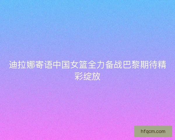 迪拉娜寄语中国女篮全力备战巴黎期待精彩绽放