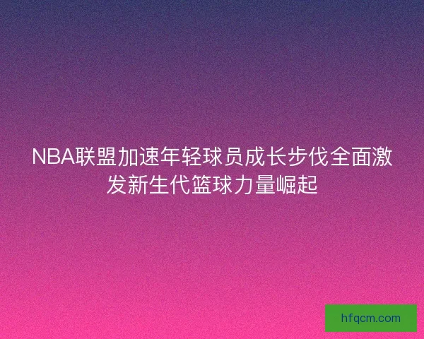 NBA联盟加速年轻球员成长步伐全面激发新生代篮球力量崛起