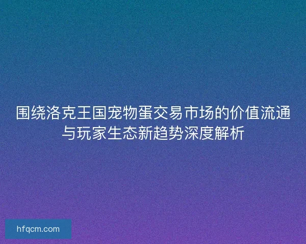 围绕洛克王国宠物蛋交易市场的价值流通与玩家生态新趋势深度解析