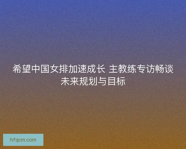 希望中国女排加速成长 主教练专访畅谈未来规划与目标